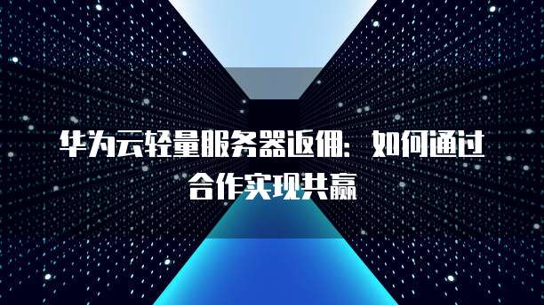 华为云轻量服务器返佣:如何通过合作实现共赢