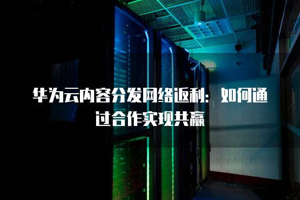 华为云内容分发网络返利:如何通过合作实现共赢