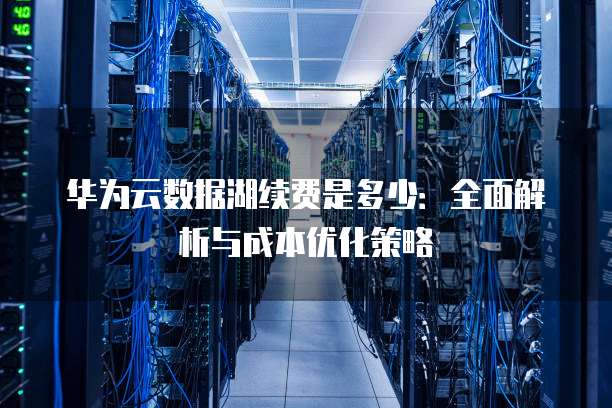 华为云数据湖续费是多少:全面解析与成本优化策略