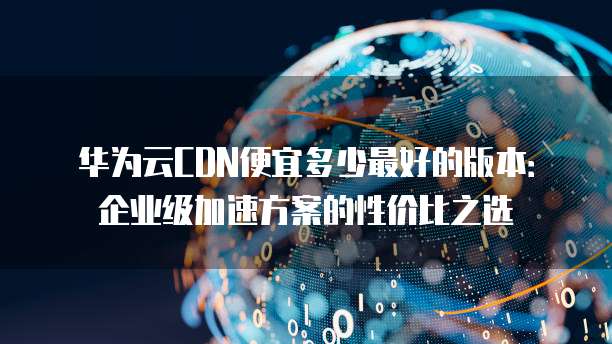华为云CDN便宜多少最好的版本:企业级加速方案的性价比之选