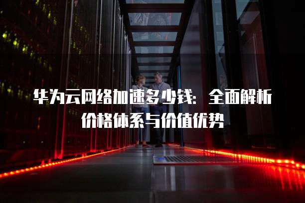 华为云网络加速多少钱:全面解析价格体系与价值优势