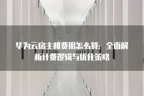 华为云宿主机费用怎么算:全面解析计费逻辑与优化策略