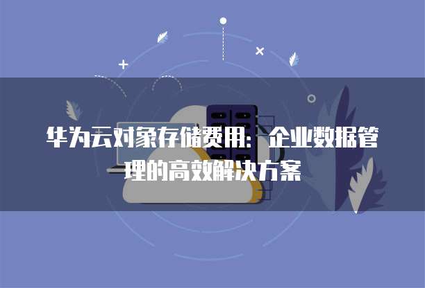 华为云对象存储费用:企业数据管理的高效解决方案
