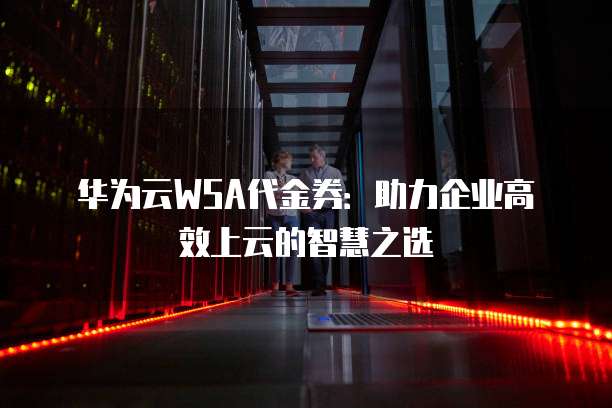 华为云WSA代金券：助力企业高效上云的智慧之选
