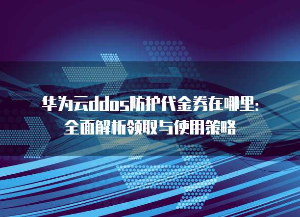 华为云ddos防护代金券在哪里:全面解析领取与使用策略