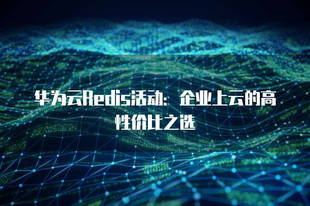 华为云Redis活动:企业上云的高性价比之选