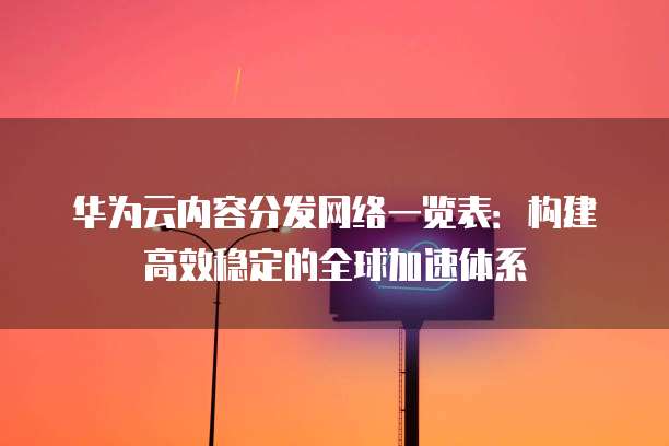华为云内容分发网络一览表：构建高效稳定的全球加速体系