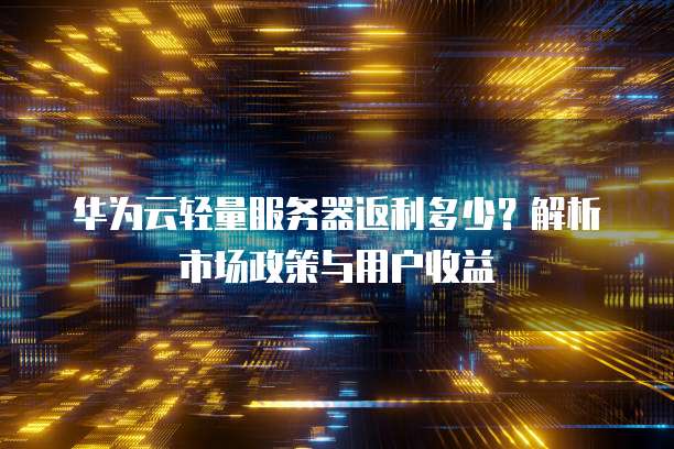华为云轻量服务器返利多少?解析市场政策与用户收益