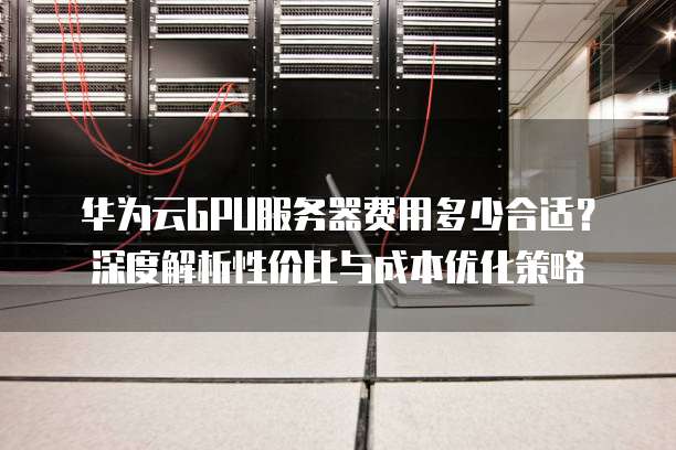 华为云GPU服务器费用多少合适?深度解析性价比与成本优化策略