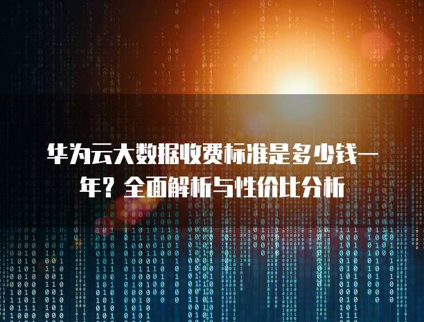 华为云大数据收费标准是多少钱一年?全面解析与性价比分析