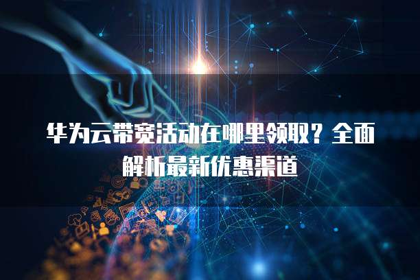 华为云带宽活动在哪里领取?全面解析最新优惠渠道
