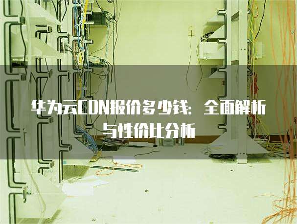 华为云CDN报价多少钱:全面解析与性价比分析