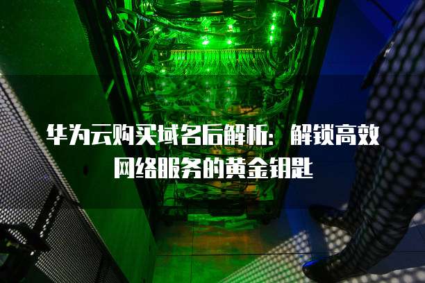 华为云购买域名后解析:解锁高效网络服务的黄金钥匙