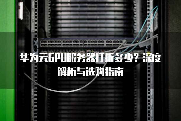 华为云GPU服务器打折多少?深度解析与选购指南