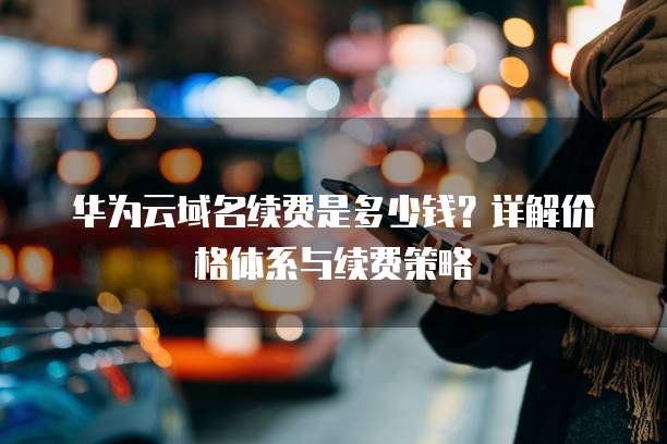 华为云域名续费是多少钱?详解价格体系与续费策略