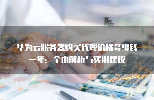 华为云服务器购买代理价格多少钱一年:全面解析与实用建议