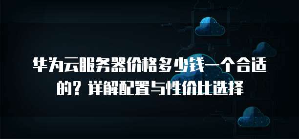 华为云服务器价格多少钱一个合适的?详解配置与性价比选择