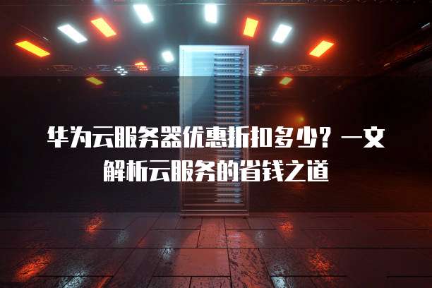 华为云服务器优惠折扣多少?一文解析云服务的省钱之道