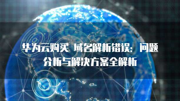 华为云购买 域名解析错误：问题分析与解决方案全解析