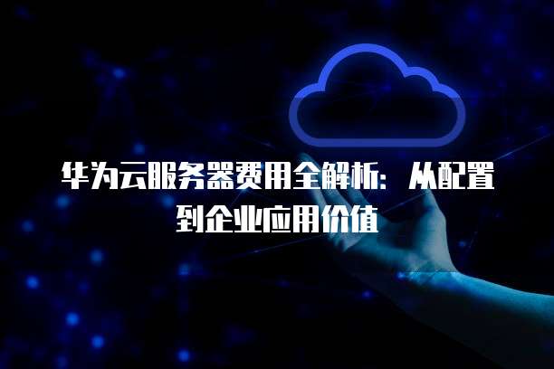 华为云服务器费用全解析:从配置到企业应用价值