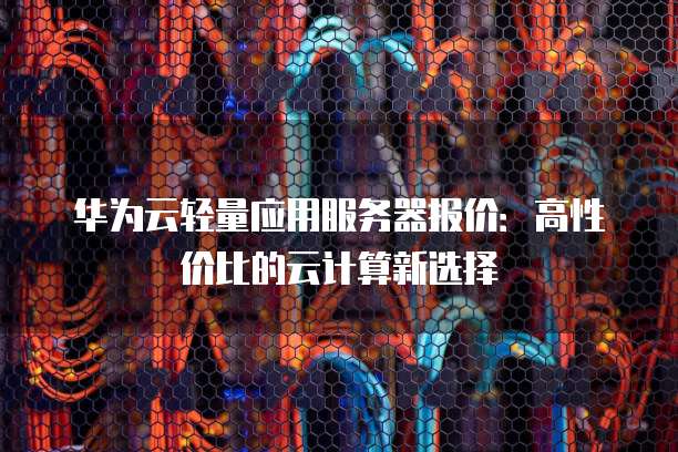华为云轻量应用服务器报价:高性价比的云计算新选择