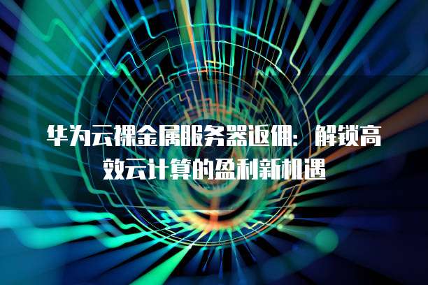 华为云裸金属服务器返佣:解锁高效云计算的盈利新机遇