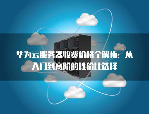 华为云服务器收费价格全解析:从入门到高阶的性价比选择