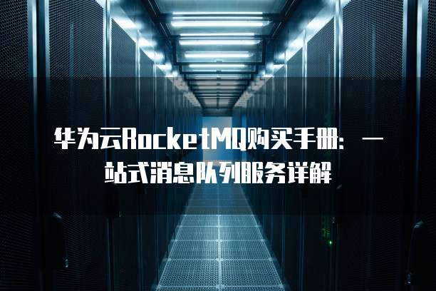 华为云RocketMQ购买手册:一站式消息队列服务详解