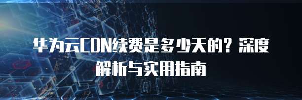 华为云CDN续费是多少天的?深度解析与实用指南