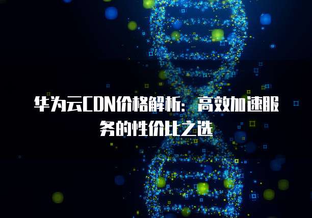 华为云CDN价格解析:高效加速服务的性价比之选