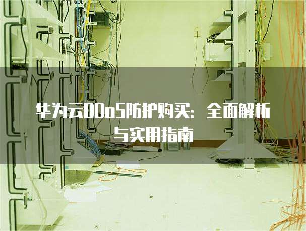 华为云DDoS防护购买:全面解析与实用指南