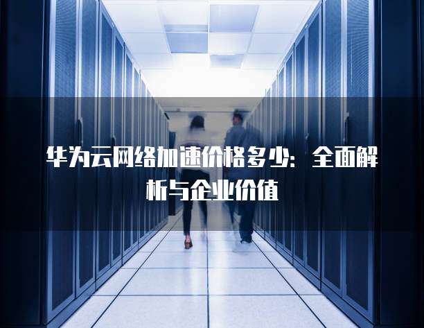 华为云网络加速价格多少:全面解析与企业价值
