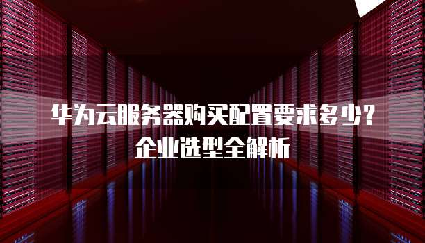 华为云服务器购买配置要求多少？企业选型全解析