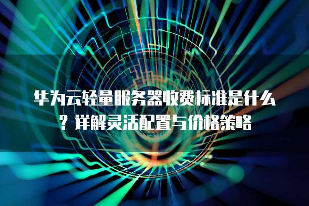 华为云轻量服务器收费标准是什么?详解灵活配置与价格策略