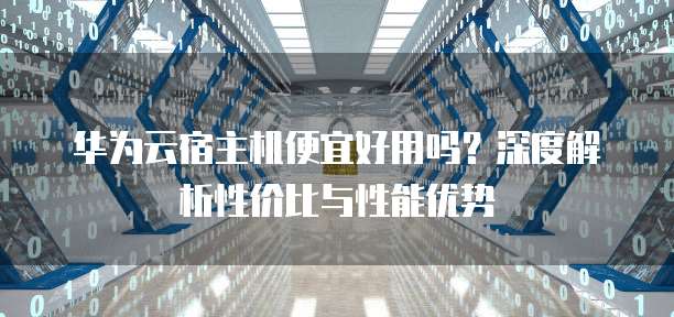 华为云宿主机便宜好用吗?深度解析性价比与性能优势