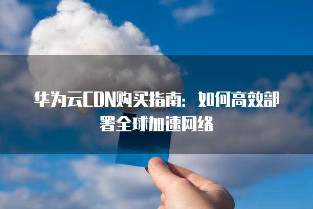 华为云CDN购买指南:如何高效部署全球加速网络
