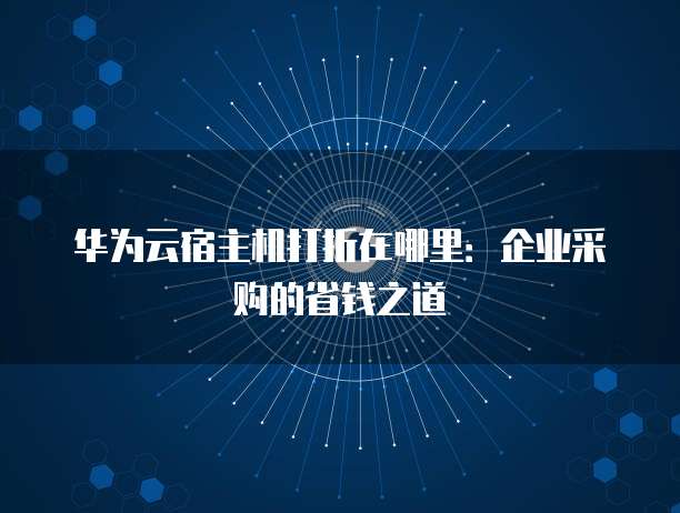 华为云宿主机打折在哪里:企业采购的省钱之道