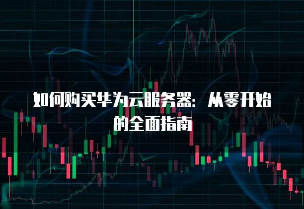 如何购买华为云服务器:从零开始的全面指南