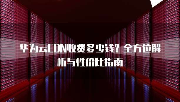 华为云CDN收费多少钱?全方位解析与性价比指南