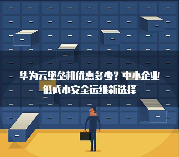 华为云堡垒机优惠多少?中小企业低成本安全运维新选择