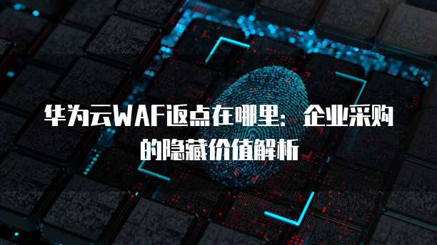 华为云WAF返点在哪里：企业采购的隐藏价值解析