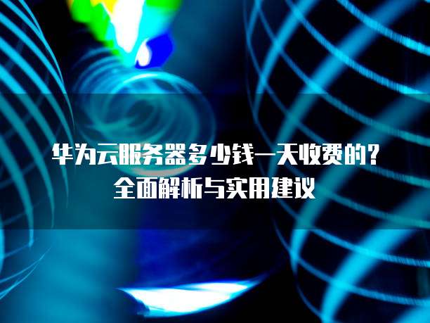华为云服务器多少钱一天收费的?全面解析与实用建议