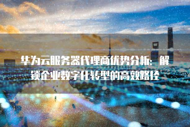 华为云服务器代理商优势分析:解锁企业数字化转型的高效路径