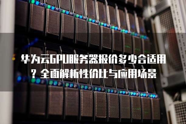 华为云GPU服务器报价多少合适用?全面解析性价比与应用场景