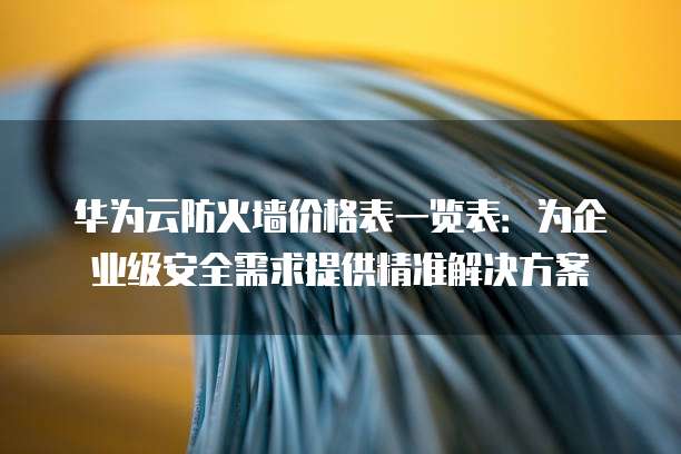 华为云防火墙价格表一览表:为企业级安全需求提供精准解决方案