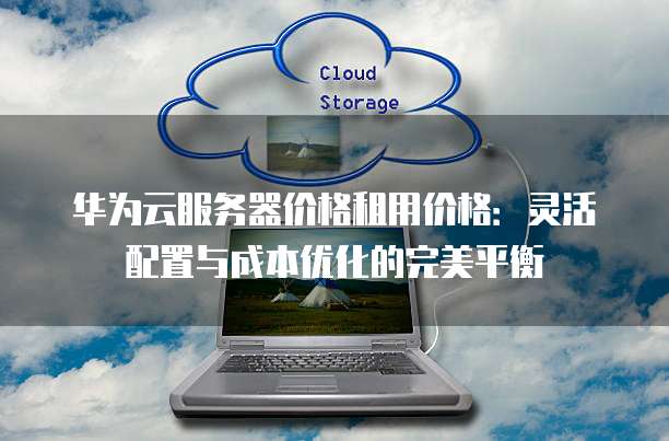 华为云服务器价格租用价格:灵活配置与成本优化的完美平衡