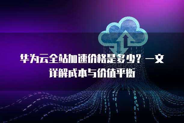 华为云全站加速价格是多少?一文详解成本与价值平衡