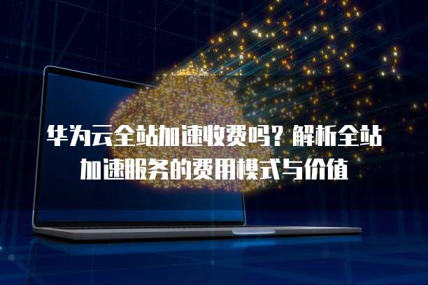 华为云全站加速收费吗？解析全站加速服务的费用模式与价值
