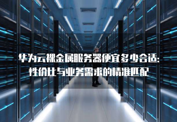 华为云裸金属服务器便宜多少合适:性价比与业务需求的精准匹配