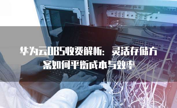 华为云OBS收费解析:灵活存储方案如何平衡成本与效率